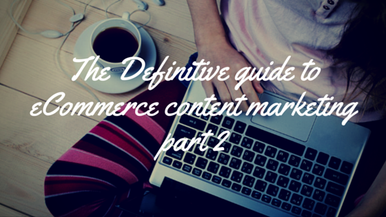 The Definitive Guide To Ecommerce Content Marketing – Part 2